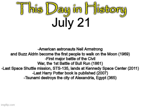 TAKE THAT SOVIETS | This Day in History; July 21; -American astronauts Neil Armstrong and Buzz Aldrin become the first people to walk on the Moon (1969)
-First major battle of the Civil War, the 1st Battle of Bull Run (1861)
-Last Space Shuttle mission, STS-135, lands at Kennedy Space Center (2011)
-Last Harry Potter book is published (2007)
-Tsunami destroys the city of Alexandria, Egypt (365) | image tagged in blank white template | made w/ Imgflip meme maker