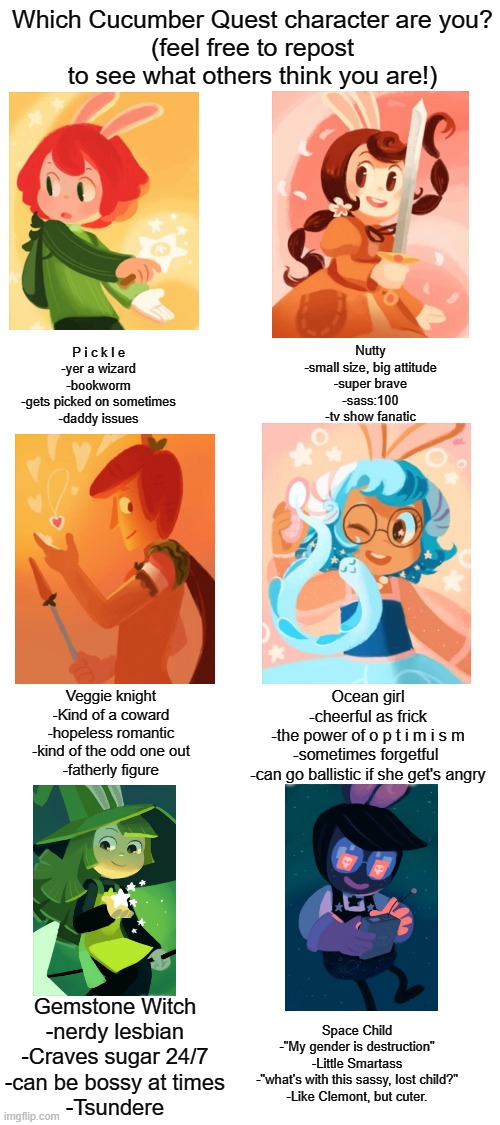 Blank White Template | Which Cucumber Quest character are you?
(feel free to repost to see what others think you are!); P i c k l e
-yer a wizard
-bookworm
-gets picked on sometimes
-daddy issues; Nutty
-small size, big attitude
-super brave
-sass:100
-tv show fanatic; Veggie knight
-Kind of a coward
-hopeless romantic
-kind of the odd one out
-fatherly figure; Ocean girl
-cheerful as frick
-the power of o p t i m i s m
-sometimes forgetful 
-can go ballistic if she get's angry; Gemstone Witch
-nerdy lesbian
-Craves sugar 24/7
-can be bossy at times
-Tsundere; Space Child
-"My gender is destruction"
-Little Smartass
-"what's with this sassy, lost child?"
-Like Clemont, but cuter. | image tagged in blank white template | made w/ Imgflip meme maker