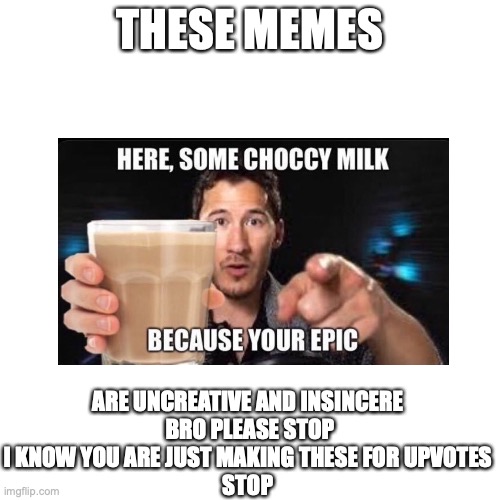please for the love of god | THESE MEMES; ARE UNCREATIVE AND INSINCERE 
BRO PLEASE STOP I KNOW YOU ARE JUST MAKING THESE FOR UPVOTES 
STOP | image tagged in memes,have some choccy milk,choccy milk | made w/ Imgflip meme maker