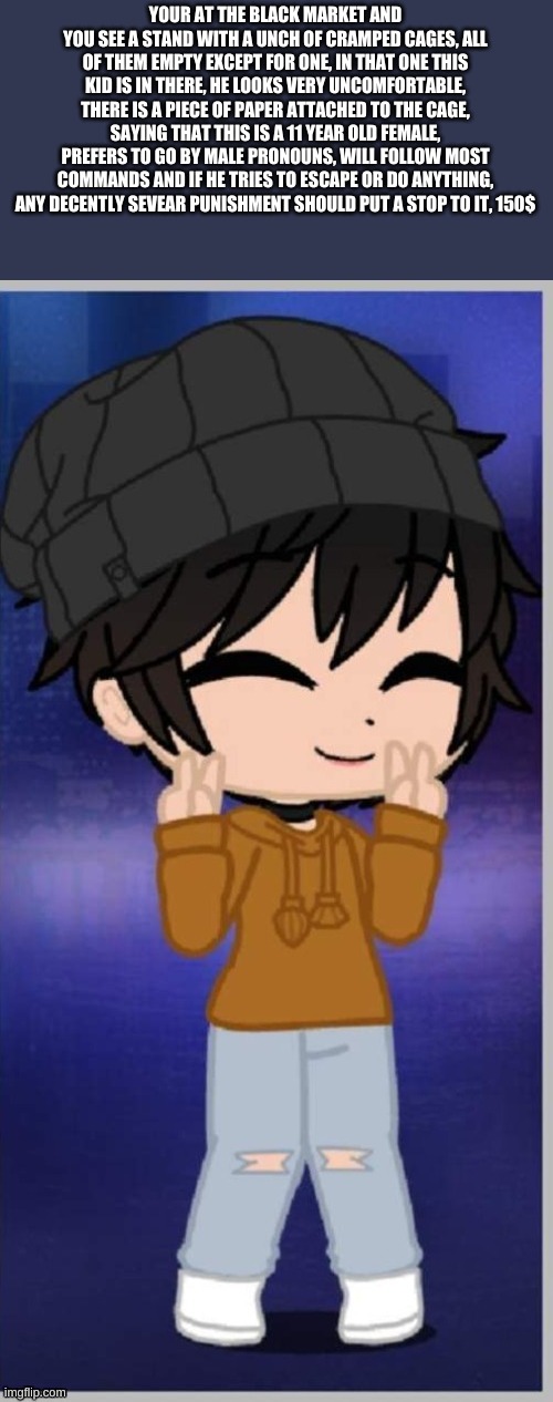 rp cant continue if you dont buy or free him | YOUR AT THE BLACK MARKET AND YOU SEE A STAND WITH A UNCH OF CRAMPED CAGES, ALL OF THEM EMPTY EXCEPT FOR ONE, IN THAT ONE THIS KID IS IN THERE, HE LOOKS VERY UNCOMFORTABLE, THERE IS A PIECE OF PAPER ATTACHED TO THE CAGE, SAYING THAT THIS IS A 11 YEAR OLD FEMALE, PREFERS TO GO BY MALE PRONOUNS, WILL FOLLOW MOST COMMANDS AND IF HE TRIES TO ESCAPE OR DO ANYTHING, ANY DECENTLY SEVEAR PUNISHMENT SHOULD PUT A STOP TO IT, 150$ | made w/ Imgflip meme maker