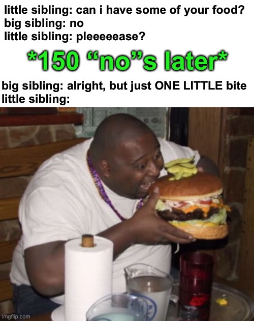how many ppl relate to this | little sibling: can i have some of your food?
big sibling: no
little sibling: pleeeeease? *150 “no”s later*; big sibling: alright, but just ONE LITTLE bite
little sibling: | image tagged in fat guy eating burger,funny,siblings,sibling rivalry,food,big bites | made w/ Imgflip meme maker