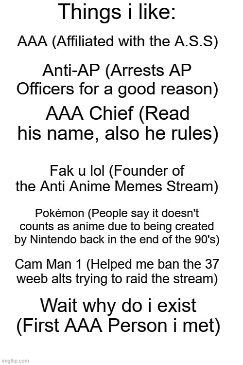 CamMan1, thank you for alerting me about the 37 weeb alts. | AAA (Affiliated with the A.S.S); Anti-AP (Arrests AP Officers for a good reason); AAA Chief (Read his name, also he rules); Fak u lol (Founder of the Anti Anime Memes Stream); Pokémon (People say it doesn't counts as anime due to being created by Nintendo back in the end of the 90's); Cam Man 1 (Helped me ban the 37 weeb alts trying to raid the stream); Wait why do i exist (First AAA Person i met) | image tagged in things i like blank | made w/ Imgflip meme maker