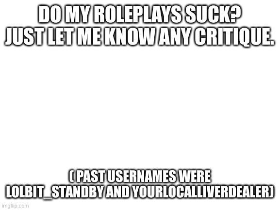 Just let me know | DO MY ROLEPLAYS SUCK? JUST LET ME KNOW ANY CRITIQUE. ( PAST USERNAMES WERE LOLBIT_STANDBY AND YOURLOCALLIVERDEALER) | image tagged in blank white template | made w/ Imgflip meme maker