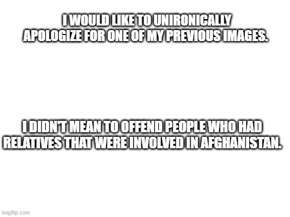 Please Accept my apology | I WOULD LIKE TO UNIRONICALLY APOLOGIZE FOR ONE OF MY PREVIOUS IMAGES. I DIDN'T MEAN TO OFFEND PEOPLE WHO HAD RELATIVES THAT WERE INVOLVED IN AFGHANISTAN. | image tagged in blank white template | made w/ Imgflip meme maker