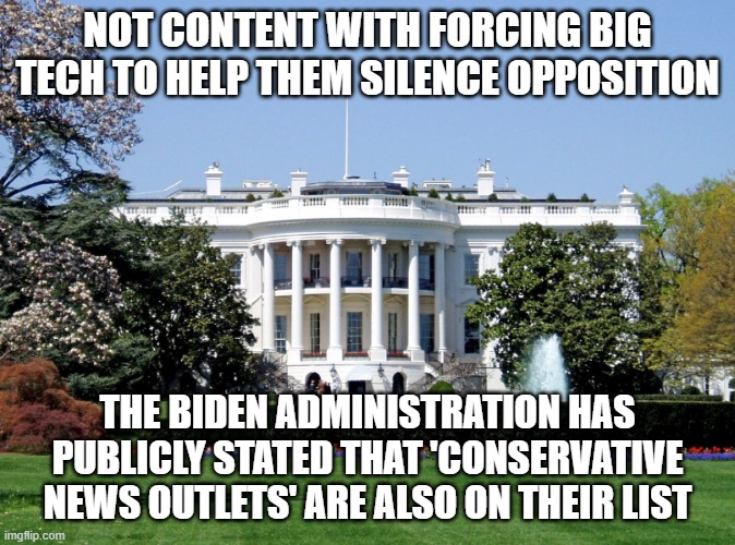 This is how democracy dies- in daylight with the press covering it up | NOT CONTENT WITH FORCING BIG TECH TO HELP THEM SILENCE OPPOSITION; THE BIDEN ADMINISTRATION HAS PUBLICLY STATED THAT 'CONSERVATIVE NEWS OUTLETS' ARE ALSO ON THEIR LIST | image tagged in white house | made w/ Imgflip meme maker