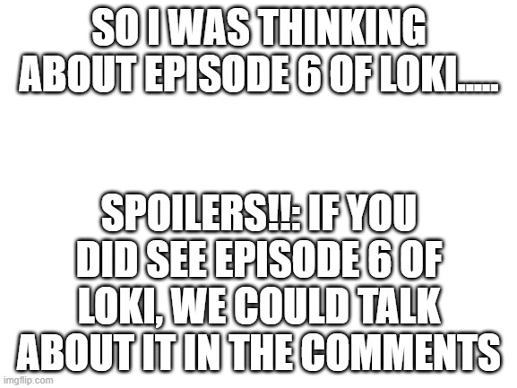 if you didn't see it yet go watch now!! | SO I WAS THINKING ABOUT EPISODE 6 OF LOKI..... SPOILERS!!: IF YOU DID SEE EPISODE 6 OF LOKI, WE COULD TALK ABOUT IT IN THE COMMENTS | image tagged in blank white template | made w/ Imgflip meme maker