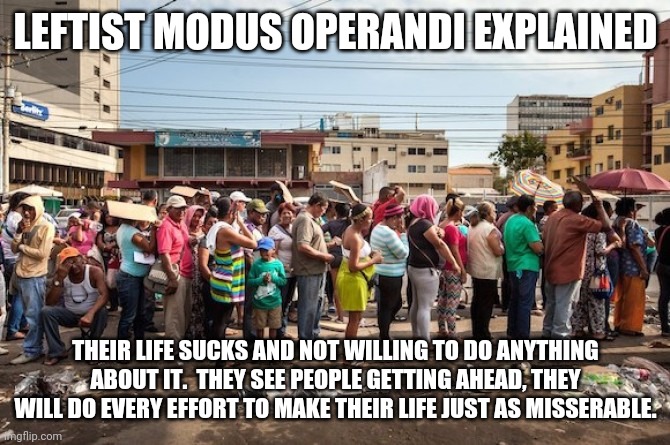 And the result is... | LEFTIST MODUS OPERANDI EXPLAINED; THEIR LIFE SUCKS AND NOT WILLING TO DO ANYTHING ABOUT IT.  THEY SEE PEOPLE GETTING AHEAD, THEY WILL DO EVERY EFFORT TO MAKE THEIR LIFE JUST AS MISSERABLE. | image tagged in venezuela starvation | made w/ Imgflip meme maker