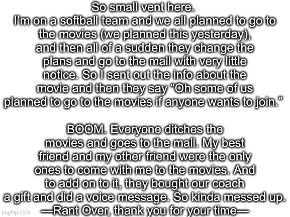 Small rant here. |  So small vent here. 
I’m on a softball team and we all planned to go to the movies (we planned this yesterday), and then all of a sudden they change the plans and go to the mall with very little notice. So I sent out the info about the movie and then they say “Oh some of us planned to go to the movies if anyone wants to join.”; BOOM. Everyone ditches the movies and goes to the mall. My best friend and my other friend were the only ones to come with me to the movies. And to add on to it, they bought our coach a gift and did a voice message. So kinda messed up.
—Rant Over, thank you for your time— | image tagged in blank white template | made w/ Imgflip meme maker