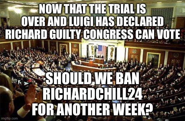 Since Surly is demanding a retrial for some reason, this is just a vote for everything else Richard has done. | NOW THAT THE TRIAL IS OVER AND LUIGI HAS DECLARED RICHARD GUILTY CONGRESS CAN VOTE; SHOULD WE BAN RICHARDCHILL24 FOR ANOTHER WEEK? | image tagged in congress,memes,politics,vote,banned | made w/ Imgflip meme maker