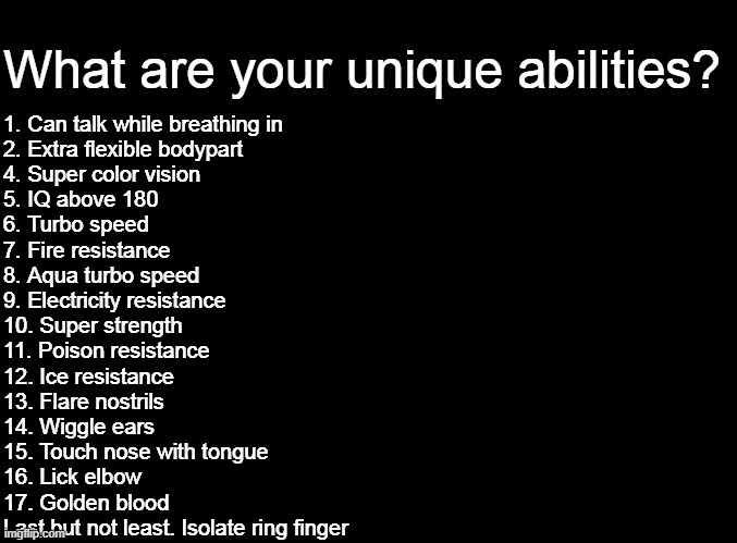 Mine are 1, 2, 13 and last but not least | What are your unique abilities? 1. Can talk while breathing in
2. Extra flexible bodypart
4. Super color vision
5. IQ above 180
6. Turbo speed
7. Fire resistance
8. Aqua turbo speed
9. Electricity resistance
10. Super strength
11. Poison resistance
12. Ice resistance
13. Flare nostrils
14. Wiggle ears
15. Touch nose with tongue
16. Lick elbow
17. Golden blood
Last but not least. Isolate ring finger | image tagged in blank black | made w/ Imgflip meme maker