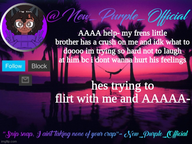 Purple's announcement temp 3 | AAAA help- my frens little brother has a crush on me and idk what to doooo im trying so hard not to laugh at him bc i dont wanna hurt his feelings; hes trying to flirt with me and AAAAA- | image tagged in purple's announcement temp 3 | made w/ Imgflip meme maker