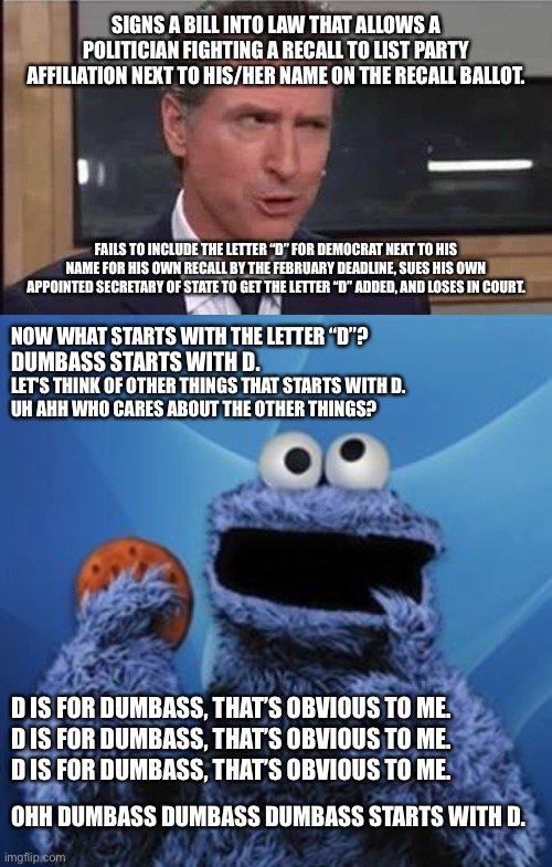 D is for Dumbass | SIGNS A BILL INTO LAW THAT ALLOWS A POLITICIAN FIGHTING A RECALL TO LIST PARTY AFFILIATION NEXT TO HIS/HER NAME ON THE RECALL BALLOT. FAILS TO INCLUDE THE LETTER “D” FOR DEMOCRAT NEXT TO HIS NAME FOR HIS OWN RECALL BY THE FEBRUARY DEADLINE, SUES HIS OWN APPOINTED SECRETARY OF STATE TO GET THE LETTER “D” ADDED, AND LOSES IN COURT. NOW WHAT STARTS WITH THE LETTER “D”? DUMBASS STARTS WITH D. LET'S THINK OF OTHER THINGS THAT STARTS WITH D. UH AHH WHO CARES ABOUT THE OTHER THINGS? D IS FOR DUMBASS, THAT’S OBVIOUS TO ME. D IS FOR DUMBASS, THAT’S OBVIOUS TO ME. D IS FOR DUMBASS, THAT’S OBVIOUS TO ME. OHH DUMBASS DUMBASS DUMBASS STARTS WITH D. | image tagged in gavin newsom,cookie monster,memes,dumbass,democrat,recall | made w/ Imgflip meme maker