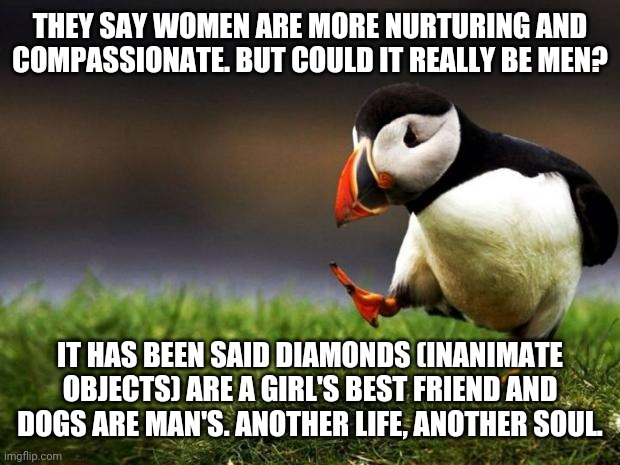 Have I opened a real can of worms or somethin? | THEY SAY WOMEN ARE MORE NURTURING AND COMPASSIONATE. BUT COULD IT REALLY BE MEN? IT HAS BEEN SAID DIAMONDS (INANIMATE OBJECTS) ARE A GIRL'S BEST FRIEND AND DOGS ARE MAN'S. ANOTHER LIFE, ANOTHER SOUL. | image tagged in memes,unpopular opinion puffin,men vs women,pets,jewellery | made w/ Imgflip meme maker