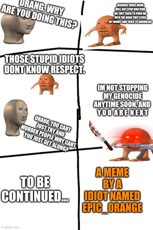 Meme man vs orang: the series | BECAUSE THOSE MEME WILL NOT STOP BULLYING ME THEY TRIED TO PUSH ME INTO THE ROAD THEY STOLE MY MONEY AND TRIED TO DROWN ME; ORANG, WHY ARE YOU DOING THIS? THOSE STUPID IDIOTS DONT KNOW RESPECT. IM NOT STOPPING MY GENOCIDE ANYTIME SOON, AND  Y O U  A R E  N E X T; ORANG, YOU CANT JUST TRY AND MURDER PEOPLE WHY CANT YOU JUST GET ALONG? A MEME BY A IDIOT NAMED EPIC_0RANGE; TO BE CONTINUED... | image tagged in blank meme template,orang,meme man,lol,haha | made w/ Imgflip meme maker