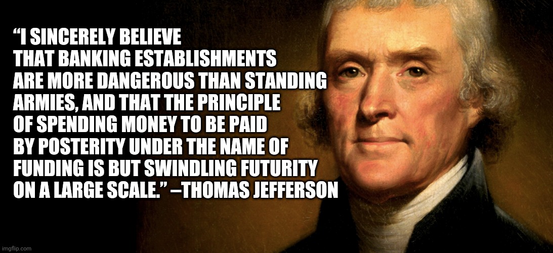 T. Jefferson banking | “I SINCERELY BELIEVE THAT BANKING ESTABLISHMENTS ARE MORE DANGEROUS THAN STANDING ARMIES, AND THAT THE PRINCIPLE OF SPENDING MONEY TO BE PAID BY POSTERITY UNDER THE NAME OF FUNDING IS BUT SWINDLING FUTURITY ON A LARGE SCALE.” –THOMAS JEFFERSON | made w/ Imgflip meme maker