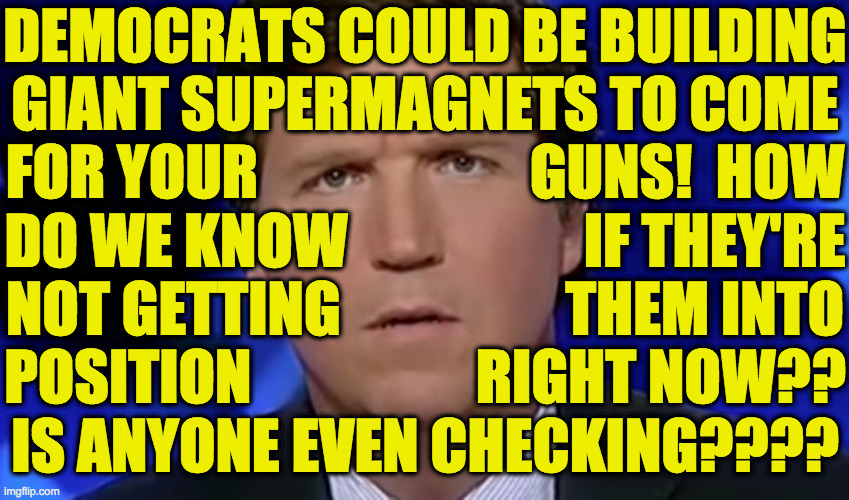 I think Tucker writes all his own stuff. | DEMOCRATS COULD BE BUILDING
GIANT SUPERMAGNETS TO COME
FOR YOUR                       GUNS!  HOW
DO WE KNOW                    IF THEY'RE
NOT GETTING                   THEM INTO
POSITION                   RIGHT NOW??
IS ANYONE EVEN CHECKING???? | image tagged in tucker carlson,memes,guns,democrats,conspiracy theories | made w/ Imgflip meme maker