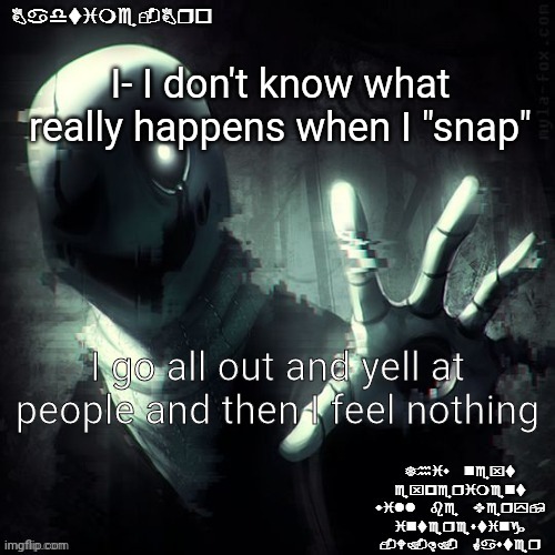 ajhdjkwebjskghdfwegshnajkewhgaster | I- I don't know what really happens when I "snap"; I go all out and yell at people and then I feel nothing | image tagged in ajhdjkwebjskghdfwegshnajkewhgaster | made w/ Imgflip meme maker