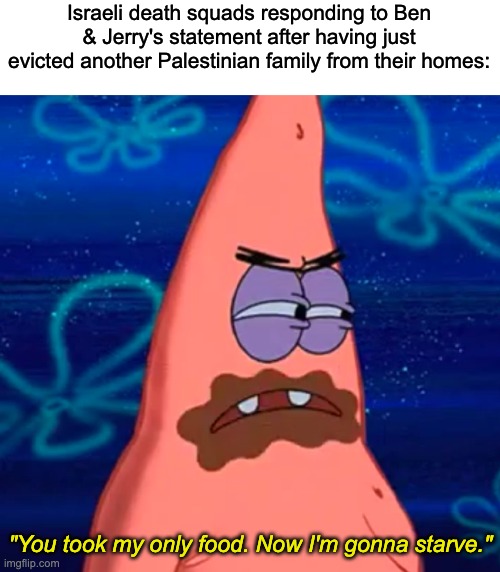 Boycott Israel | Israeli death squads responding to Ben & Jerry's statement after having just evicted another Palestinian family from their homes:; "You took my only food. Now I'm gonna starve." | image tagged in israel,palestine,genocide,culture war | made w/ Imgflip meme maker