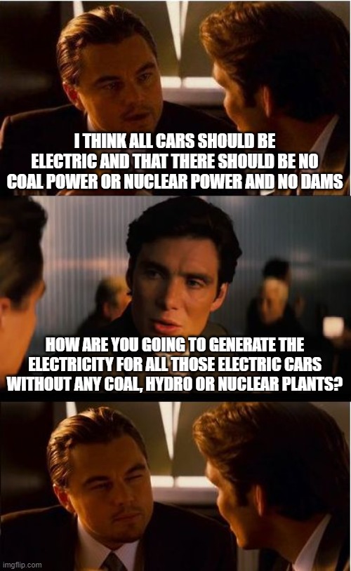 Inception Meme | I THINK ALL CARS SHOULD BE ELECTRIC AND THAT THERE SHOULD BE NO COAL POWER OR NUCLEAR POWER AND NO DAMS; HOW ARE YOU GOING TO GENERATE THE ELECTRICITY FOR ALL THOSE ELECTRIC CARS WITHOUT ANY COAL, HYDRO OR NUCLEAR PLANTS? | image tagged in memes,inception | made w/ Imgflip meme maker