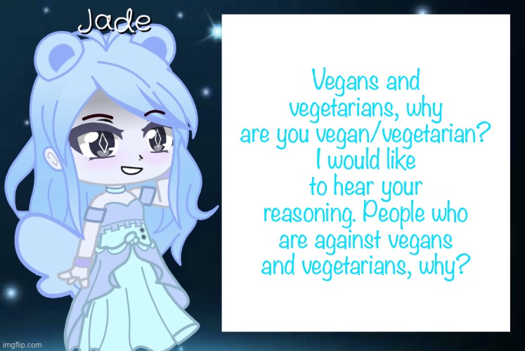 I don’t want to discuss nutritional aspects, I want to discuss the moral aspects | Vegans and vegetarians, why are you vegan/vegetarian? I would like to hear your reasoning. People who are against vegans and vegetarians, why? | image tagged in jade s gacha template | made w/ Imgflip meme maker