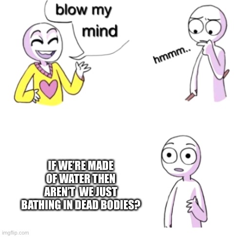 Is this true? | IF WE’RE MADE OF WATER THEN AREN’T  WE JUST BATHING IN DEAD BODIES? | image tagged in blow my mind | made w/ Imgflip meme maker
