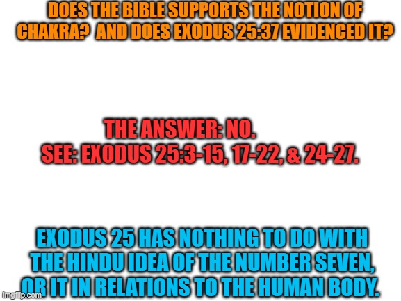 Another Response to Reaper_The_God_Of_Games | DOES THE BIBLE SUPPORTS THE NOTION OF CHAKRA?  AND DOES EXODUS 25:37 EVIDENCED IT? THE ANSWER: NO.             SEE: EXODUS 25:3-15, 17-22, & 24-27. EXODUS 25 HAS NOTHING TO DO WITH THE HINDU IDEA OF THE NUMBER SEVEN, OR IT IN RELATIONS TO THE HUMAN BODY. | image tagged in blank white template,bible,chakra,it's not just hindu or buddha,it's reality | made w/ Imgflip meme maker