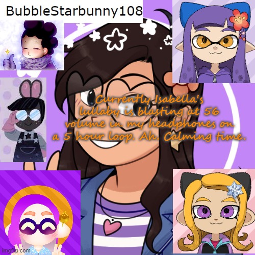 Bubble's template 5.0 | Currently Isabella's lullaby is blasting at 56 volume in my headphones on a 5 hour loop. Ah. Calming time. | image tagged in bubble's template 5 0 | made w/ Imgflip meme maker