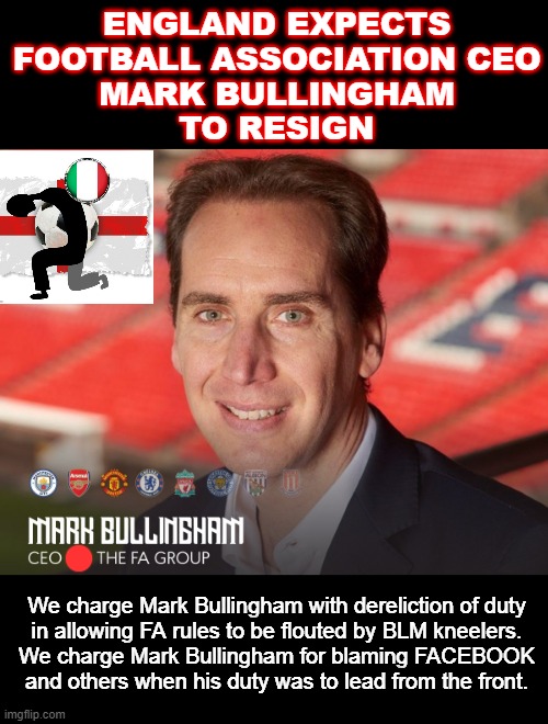 ENGLAND FA CEO should resign ! | ENGLAND EXPECTS
FOOTBALL ASSOCIATION CEO
MARK BULLINGHAM
TO RESIGN; We charge Mark Bullingham with dereliction of duty
in allowing FA rules to be flouted by BLM kneelers.
We charge Mark Bullingham for blaming FACEBOOK
and others when his duty was to lead from the front. | image tagged in england football | made w/ Imgflip meme maker