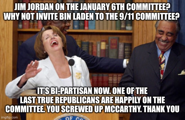 Nancy Pelosi Laughing | JIM JORDAN ON THE JANUARY 6TH COMMITTEE? WHY NOT INVITE BIN LADEN TO THE 9/11 COMMITTEE? IT’S BI-PARTISAN NOW. ONE OF THE LAST TRUE REPUBLICANS ARE HAPPILY ON THE COMMITTEE. YOU SCREWED UP MCCARTHY. THANK YOU | image tagged in nancy pelosi laughing | made w/ Imgflip meme maker