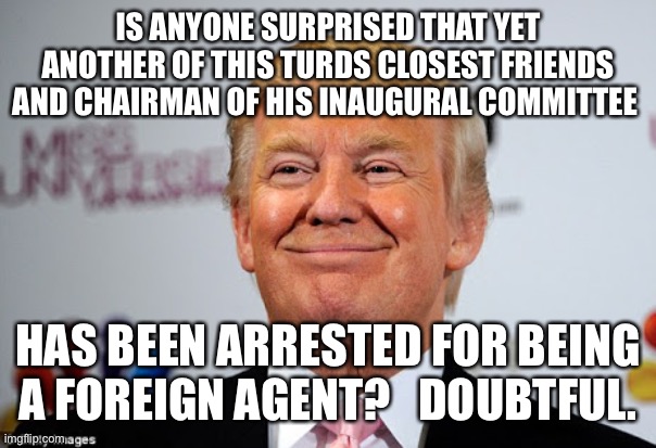 Donald trump approves | IS ANYONE SURPRISED THAT YET ANOTHER OF THIS TURDS CLOSEST FRIENDS AND CHAIRMAN OF HIS INAUGURAL COMMITTEE; HAS BEEN ARRESTED FOR BEING A FOREIGN AGENT?   DOUBTFUL. | image tagged in donald trump approves | made w/ Imgflip meme maker
