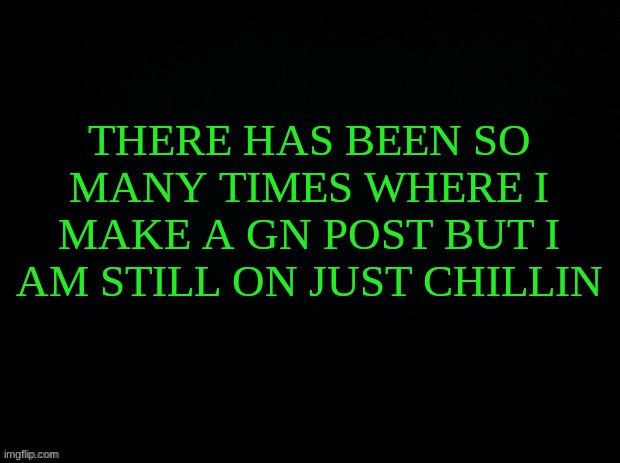 Black with green Typing | THERE HAS BEEN SO MANY TIMES WHERE I MAKE A GN POST BUT I AM STILL ON JUST CHILLIN | image tagged in black with green typing | made w/ Imgflip meme maker