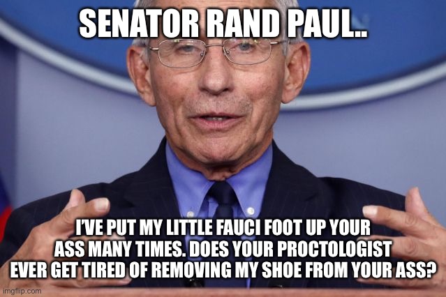 Dr. Anthony fauci | SENATOR RAND PAUL.. I’VE PUT MY LITTLE FAUCI FOOT UP YOUR ASS MANY TIMES. DOES YOUR PROCTOLOGIST EVER GET TIRED OF REMOVING MY SHOE FROM YOUR ASS? | image tagged in dr anthony fauci | made w/ Imgflip meme maker