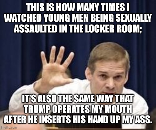 Jim Jordan | THIS IS HOW MANY TIMES I WATCHED YOUNG MEN BEING SEXUALLY ASSAULTED IN THE LOCKER ROOM;; IT’S ALSO THE SAME WAY THAT TRUMP OPERATES MY MOUTH AFTER HE INSERTS HIS HAND UP MY ASS. | image tagged in jim jordan | made w/ Imgflip meme maker