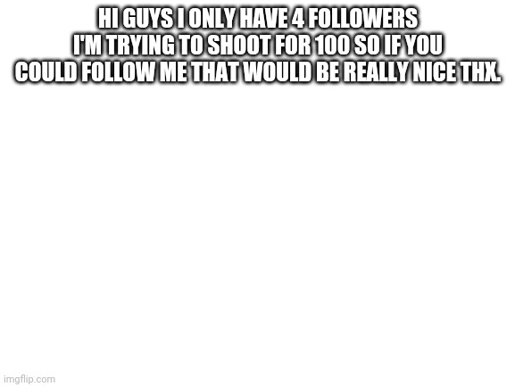 Help me plz | HI GUYS I ONLY HAVE 4 FOLLOWERS I'M TRYING TO SHOOT FOR 100 SO IF YOU COULD FOLLOW ME THAT WOULD BE REALLY NICE THX. | image tagged in blank white template | made w/ Imgflip meme maker