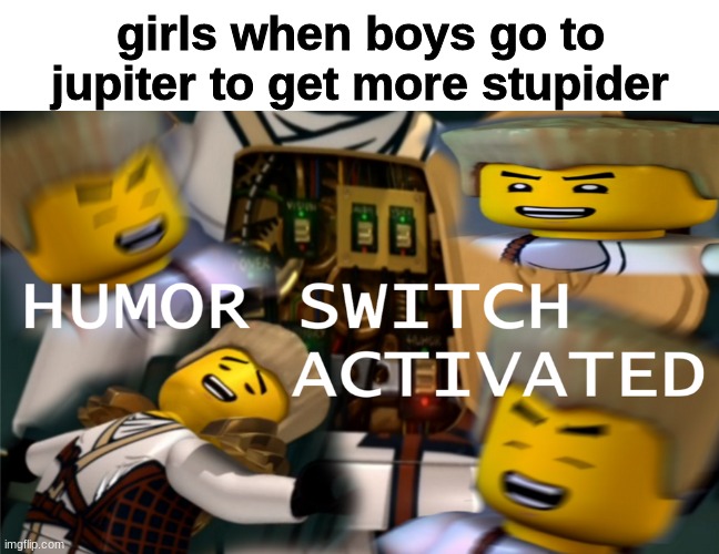 Humor Switch Activated | girls when boys go to jupiter to get more stupider | image tagged in humor switch activated | made w/ Imgflip meme maker
