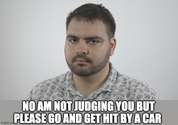 Go and get hit by a car | NO AM NOT JUDGING YOU BUT PLEASE GO AND GET HIT BY A CAR | image tagged in cars,hit,poker face,die,memes,funny memes | made w/ Imgflip meme maker