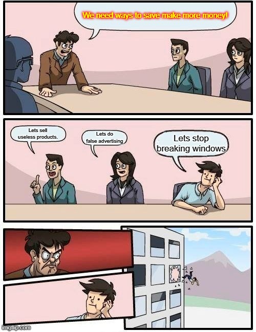 Boardroom Meeting Suggestion | We need ways to save make more money! Lets sell useless products. Lets do false advertising; Lets stop breaking windows | image tagged in memes,boardroom meeting suggestion | made w/ Imgflip meme maker
