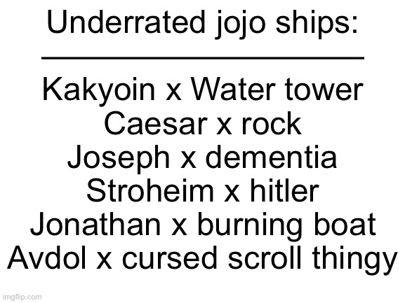 This is evil | Underrated jojo ships:
——————————
Kakyoin x Water tower
Caesar x rock
Joseph x dementia
Stroheim x hitler
Jonathan x burning boat
Avdol x cursed scroll thingy | image tagged in blank white template,jojo's bizarre adventure | made w/ Imgflip meme maker