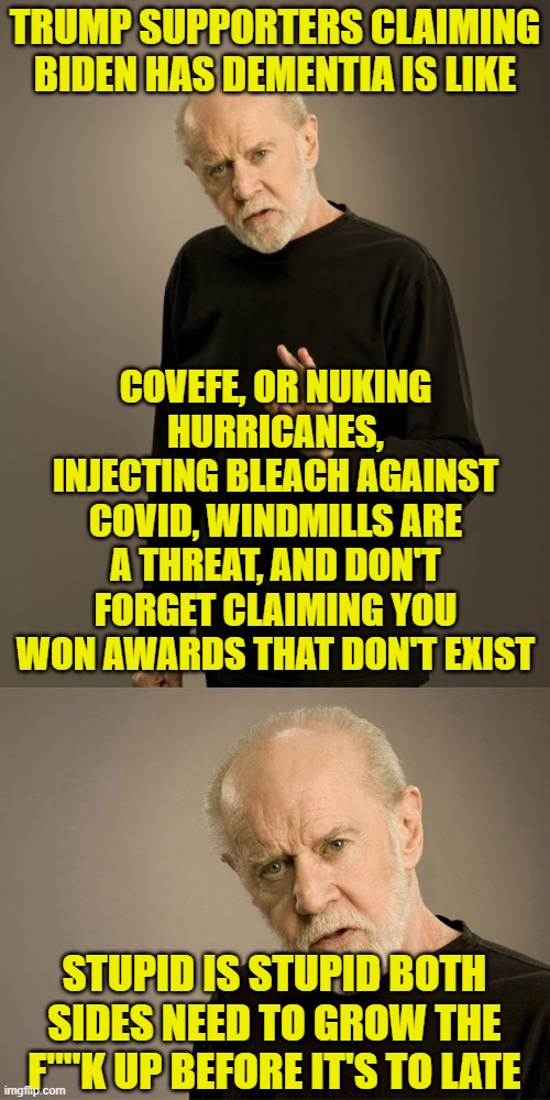 TRUMP SUPPORTERS CLAIMING BIDEN HAS DEMENTIA IS LIKE; COVEFE, OR NUKING HURRICANES, INJECTING BLEACH AGAINST COVID, WINDMILLS ARE A THREAT, AND DON'T FORGET CLAIMING YOU WON AWARDS THAT DON'T EXIST; STUPID IS STUPID BOTH SIDES NEED TO GROW THE F""K UP BEFORE IT'S TO LATE | image tagged in george carlin | made w/ Imgflip meme maker