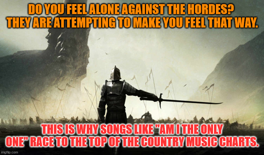 The world is against me | DO YOU FEEL ALONE AGAINST THE HORDES?  THEY ARE ATTEMPTING TO MAKE YOU FEEL THAT WAY. THIS IS WHY SONGS LIKE "AM I THE ONLY ONE" RACE TO THE TOP OF THE COUNTRY MUSIC CHARTS. | image tagged in the world is against me | made w/ Imgflip meme maker