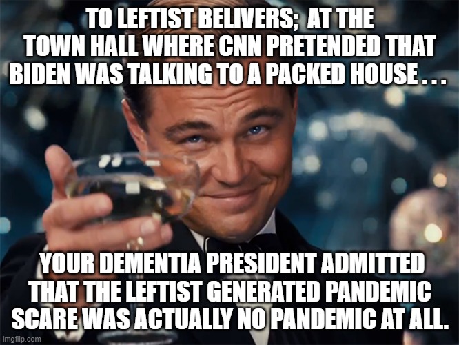 Ooops!  Dementia Joe Biden accidentally lets slip the truth. | TO LEFTIST BELIVERS;  AT THE TOWN HALL WHERE CNN PRETENDED THAT BIDEN WAS TALKING TO A PACKED HOUSE . . . YOUR DEMENTIA PRESIDENT ADMITTED THAT THE LEFTIST GENERATED PANDEMIC SCARE WAS ACTUALLY NO PANDEMIC AT ALL. | image tagged in pretend pandemic,cnn lies,biden dementia | made w/ Imgflip meme maker