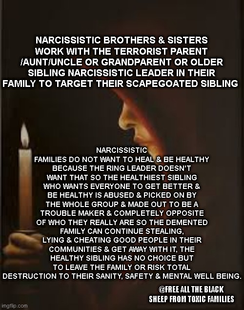 Narcissistic Families | NARCISSISTIC FAMILIES DO NOT WANT TO HEAL & BE HEALTHY BECAUSE THE RING LEADER DOESN'T WANT THAT SO THE HEALTHIEST SIBLING WHO WANTS EVERYONE TO GET BETTER & BE HEALTHY IS ABUSED & PICKED ON BY THE WHOLE GROUP & MADE OUT TO BE A TROUBLE MAKER & COMPLETELY OPPOSITE OF WHO THEY REALLY ARE SO THE DEMENTED FAMILY CAN CONTINUE STEALING, LYING & CHEATING GOOD PEOPLE IN THEIR COMMUNITIES & GET AWAY WITH IT, THE HEALTHY SIBLING HAS NO CHOICE BUT TO LEAVE THE FAMILY OR RISK TOTAL DESTRUCTION TO THEIR SANITY, SAFETY & MENTAL WELL BEING. NARCISSISTIC BROTHERS & SISTERS WORK WITH THE TERRORIST PARENT /AUNT/UNCLE OR GRANDPARENT OR OLDER SIBLING NARCISSISTIC LEADER IN THEIR FAMILY TO TARGET THEIR SCAPEGOATED SIBLING; @FREE ALL THE BLACK SHEEP FROM TOXIC FAMILIES | image tagged in black sheep,target,malignant narcissist,family life,daily abuse,child abuse | made w/ Imgflip meme maker