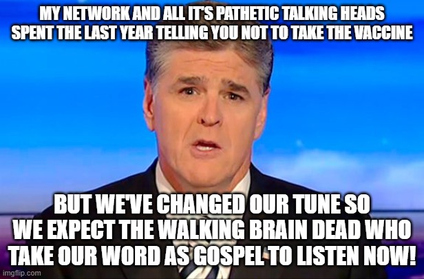 Sean Hannity Fox News | MY NETWORK AND ALL IT'S PATHETIC TALKING HEADS SPENT THE LAST YEAR TELLING YOU NOT TO TAKE THE VACCINE; BUT WE'VE CHANGED OUR TUNE SO WE EXPECT THE WALKING BRAIN DEAD WHO TAKE OUR WORD AS GOSPEL TO LISTEN NOW! | image tagged in sean hannity fox news | made w/ Imgflip meme maker