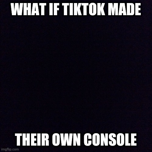Black screen  | WHAT IF TIKTOK MADE; THEIR OWN CONSOLE | image tagged in black screen | made w/ Imgflip meme maker