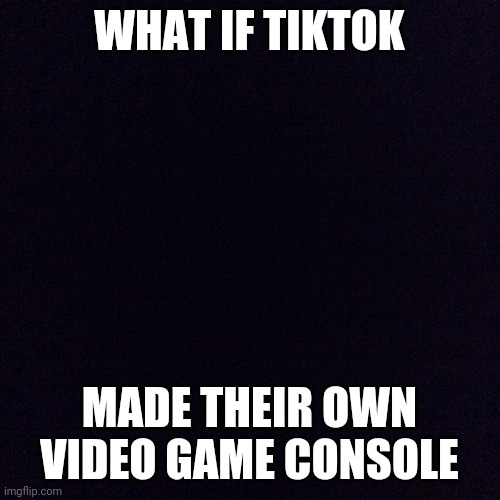 Black screen  | WHAT IF TIKTOK; MADE THEIR OWN VIDEO GAME CONSOLE | image tagged in black screen | made w/ Imgflip meme maker