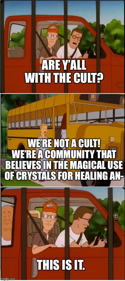 Are y'all with the cult | ARE Y’ALL WITH THE CULT? WE’RE NOT A CULT! WE’RE A COMMUNITY THAT BELIEVES IN THE MAGICAL USE OF CRYSTALS FOR HEALING AN-; THIS IS IT. | image tagged in are y'all with the cult | made w/ Imgflip meme maker