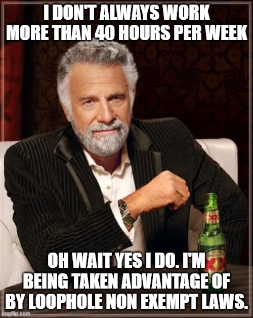40 hour work week | I DON'T ALWAYS WORK MORE THAN 40 HOURS PER WEEK; OH WAIT YES I DO. I'M BEING TAKEN ADVANTAGE OF BY LOOPHOLE NON EXEMPT LAWS. | image tagged in memes,the most interesting man in the world | made w/ Imgflip meme maker