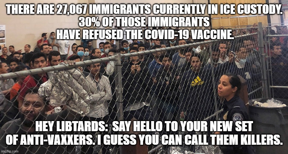 Meet Your Friends | THERE ARE 27,067 IMMIGRANTS CURRENTLY IN ICE CUSTODY.
30% OF THOSE IMMIGRANTS
 HAVE REFUSED THE COVID-19 VACCINE. HEY LIBTARDS:  SAY HELLO TO YOUR NEW SET OF ANTI-VAXXERS. I GUESS YOU CAN CALL THEM KILLERS. | image tagged in liberals,anti-vaxxer,immigrants,biden,covid-19,democrats | made w/ Imgflip meme maker