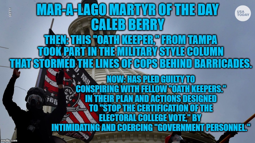 Fighting like the Tangerine Tyrant told them to. | MAR-A-LAGO MARTYR OF THE DAY
CALEB BERRY; THEN: THIS "OATH KEEPER," FROM TAMPA TOOK PART IN THE MILITARY STYLE COLUMN THAT STORMED THE LINES OF COPS BEHIND BARRICADES. NOW: HAS PLED GUILTY TO CONSPIRING WITH FELLOW "OATH KEEPERS." IN THEIR PLAN AND ACTIONS DESIGNED TO "STOP THE CERTIFICATION OF THE ELECTORAL COLLEGE VOTE," BY  INTIMIDATING AND COERCING "GOVERNMENT PERSONNEL." | image tagged in politics | made w/ Imgflip meme maker