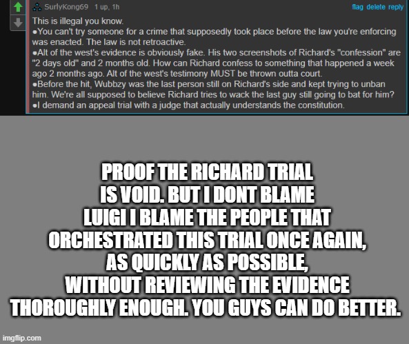 richard is not banned, and the trial is void | PROOF THE RICHARD TRIAL IS VOID. BUT I DONT BLAME LUIGI I BLAME THE PEOPLE THAT ORCHESTRATED THIS TRIAL ONCE AGAIN, AS QUICKLY AS POSSIBLE, WITHOUT REVIEWING THE EVIDENCE THOROUGHLY ENOUGH. YOU GUYS CAN DO BETTER. | image tagged in blank grey | made w/ Imgflip meme maker